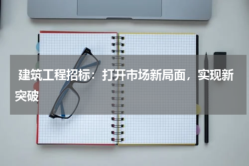  建筑工程招标：打开市场新局面，实现新突破