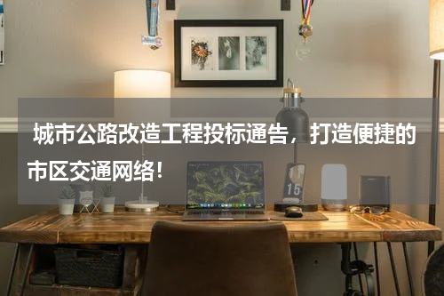  城市公路改造工程投标通告，打造便捷的市区交通网络！