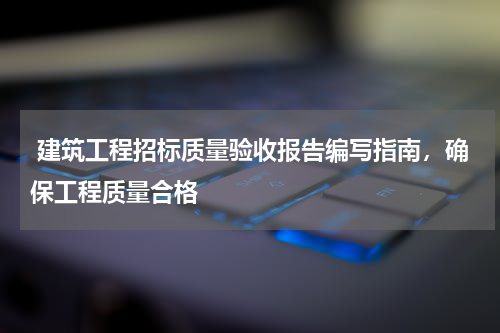  建筑工程招标质量验收报告编写指南，确保工程质量合格