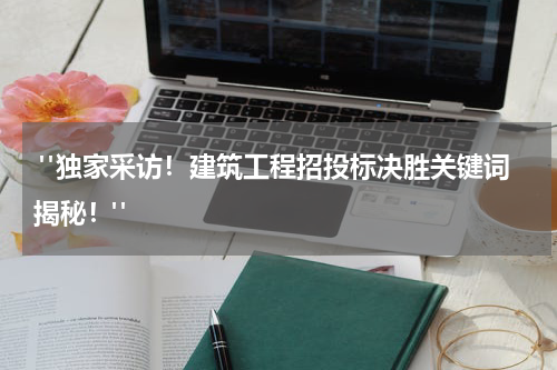  "独家采访！建筑工程招投标决胜关键词揭秘！"