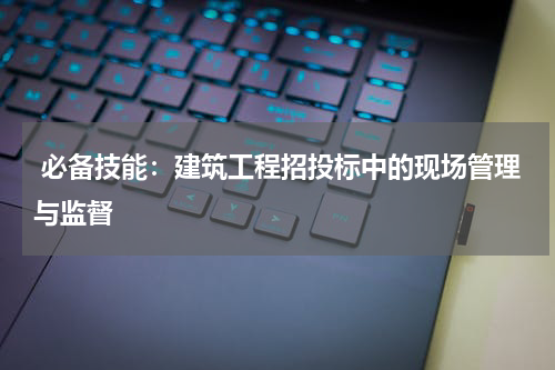 必备技能:建筑工程招投标中的现场管理与监督