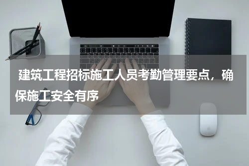  建筑工程招标施工人员考勤管理要点，确保施工安全有序