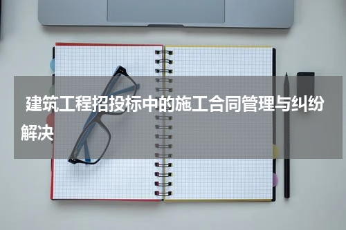  建筑工程招投标中的施工合同管理与纠纷解决