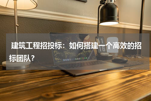  建筑工程招投标：如何搭建一个高效的招标团队？