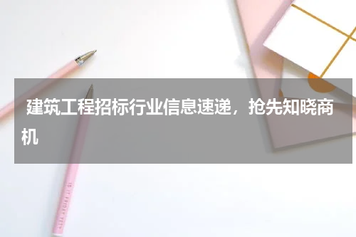  建筑工程招标行业信息速递，抢先知晓商机