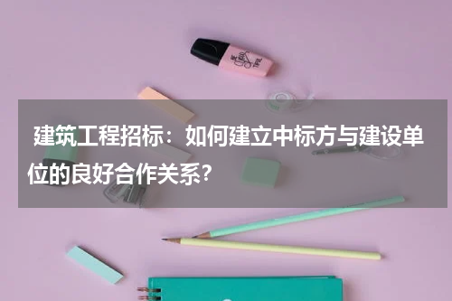  建筑工程招标：如何建立中标方与建设单位的良好合作关系？