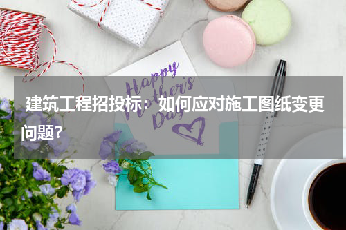  建筑工程招投标：如何应对施工图纸变更问题？