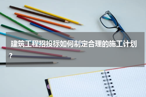 建筑工程招投标如何制定合理的施工计划?