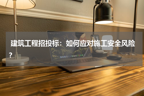  建筑工程招投标：如何应对施工安全风险？