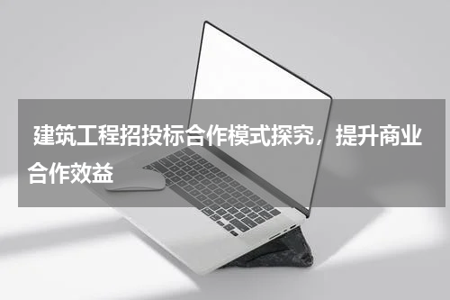 建筑工程招投标合作模式探究,提升商业合作效益