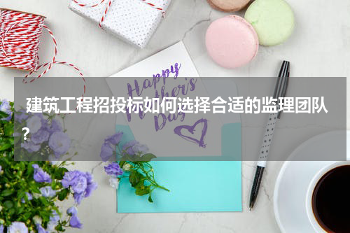  建筑工程招投标如何选择合适的监理团队？