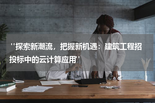 "探索新潮流,把握新机遇:建筑工程招投标中的云计算应用"