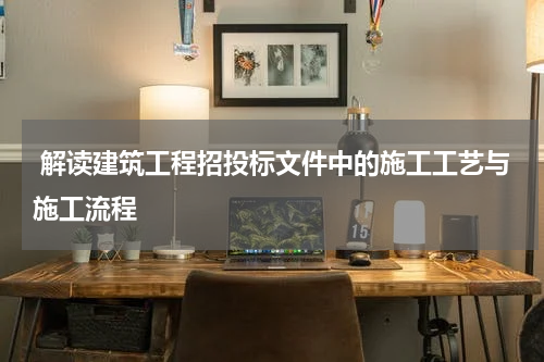  解读建筑工程招投标文件中的施工工艺与施工流程