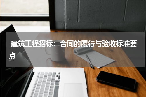  建筑工程招标：合同的履行与验收标准要点