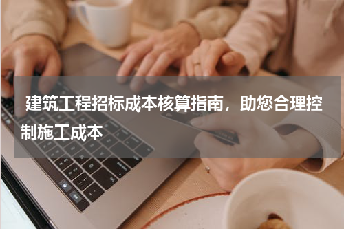  建筑工程招标成本核算指南，助您合理控制施工成本