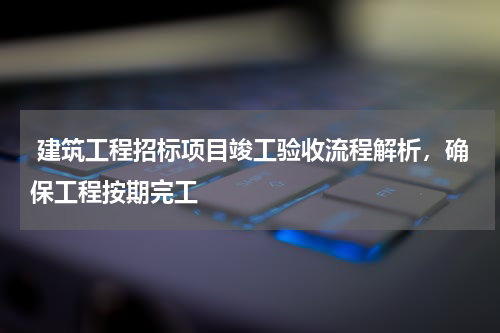  建筑工程招标项目竣工验收流程解析，确保工程按期完工