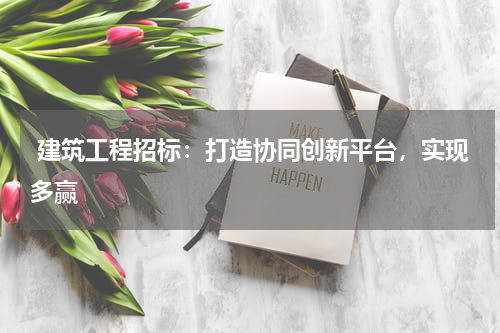  建筑工程招标：打造协同创新平台，实现多赢