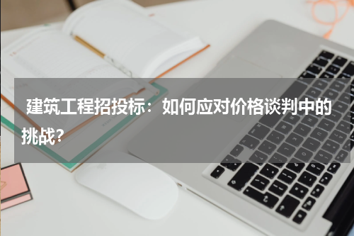  建筑工程招投标：如何应对价格谈判中的挑战？