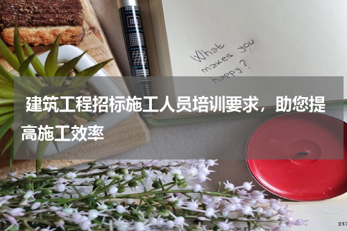  建筑工程招标施工人员培训要求，助您提高施工效率