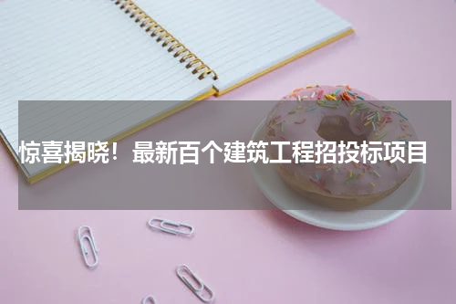 惊喜揭晓！最新百个建筑工程招投标项目
