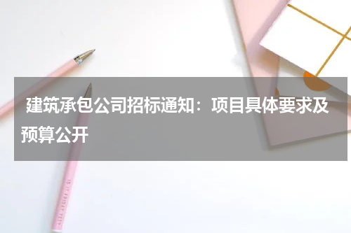  建筑承包公司招标通知：项目具体要求及预算公开