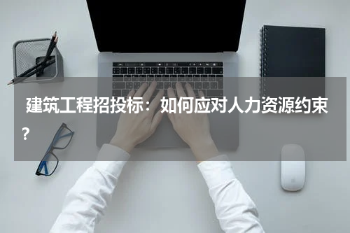  建筑工程招投标：如何应对人力资源约束？