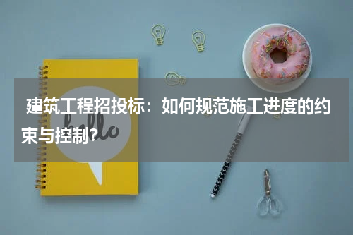  建筑工程招投标：如何规范施工进度的约束与控制？
