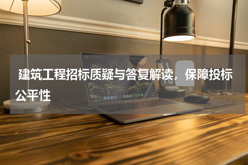  建筑工程招标质疑与答复解读，保障投标公平性