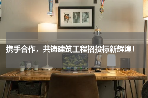  携手合作，共铸建筑工程招投标新辉煌！