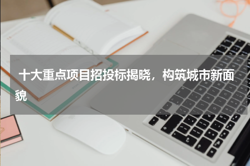  十大重点项目招投标揭晓，构筑城市新面貌