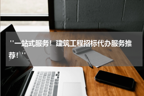  "一站式服务！建筑工程招标代办服务推荐！"