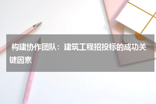  构建协作团队：建筑工程招投标的成功关键因素