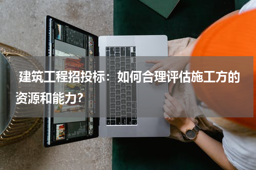  建筑工程招投标：如何合理评估施工方的资源和能力？