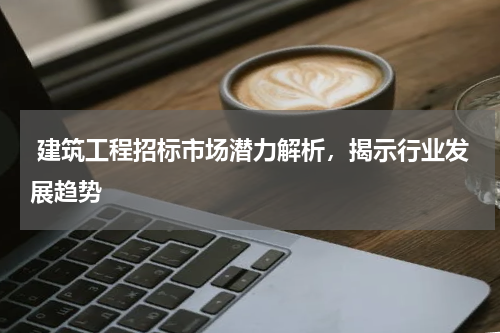 建筑工程招标市场潜力解析,揭示行业发展趋势