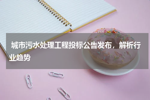  城市污水处理工程投标公告发布，解析行业趋势