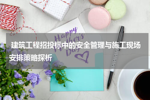 建筑工程招投标中的安全管理与施工现场安排策略探析