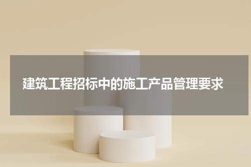 建筑工程招标中的施工产品管理要求