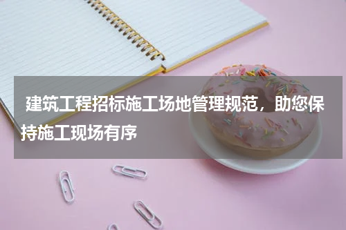  建筑工程招标施工场地管理规范，助您保持施工现场有序