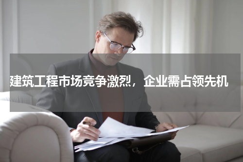  建筑工程市场竞争激烈，企业需占领先机