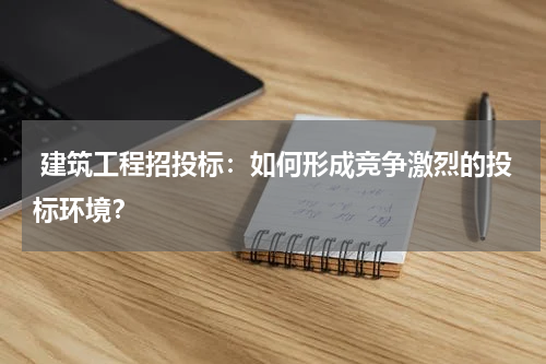  建筑工程招投标：如何形成竞争激烈的投标环境？