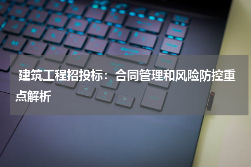  建筑工程招投标：合同管理和风险防控重点解析