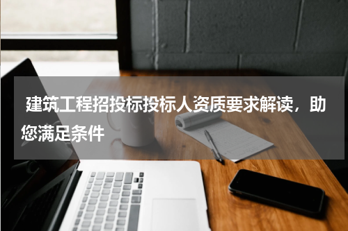  建筑工程招投标投标人资质要求解读，助您满足条件