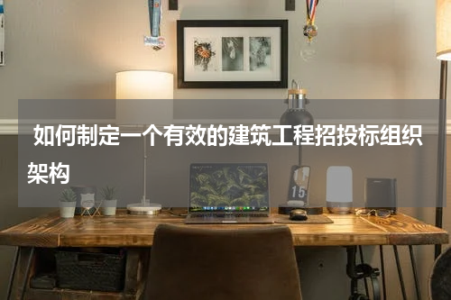  如何制定一个有效的建筑工程招投标组织架构