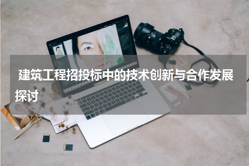  建筑工程招投标中的技术创新与合作发展探讨