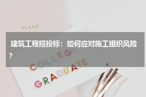  建筑工程招投标：如何应对施工组织风险？