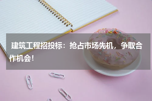  建筑工程招投标：抢占市场先机，争取合作机会！