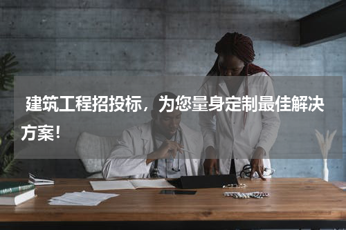  建筑工程招投标，为您量身定制最佳解决方案！