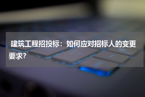  建筑工程招投标：如何应对招标人的变更要求？