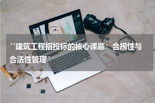  "建筑工程招投标的核心课题：合规性与合法性管理"