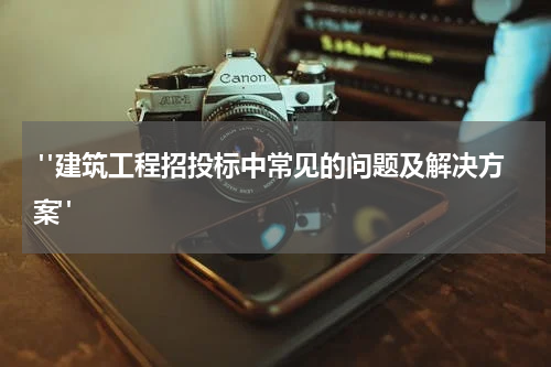  "建筑工程招投标中常见的问题及解决方案"